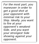 Text Box: For the most part, you manuever in order to get a good shot at your opponent with minimal risk to your Ship. Ideally, you want to fire at your opponent's weakest Side, and you want your strongest Side showing against your opponent.